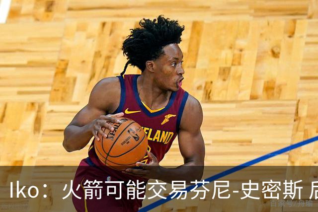 Iko：火箭可能交易芬尼-史密斯 后者在联盟中引起了相当多的兴趣