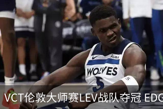 VCT伦敦大师赛LEV战队夺冠 EDG战队获季军